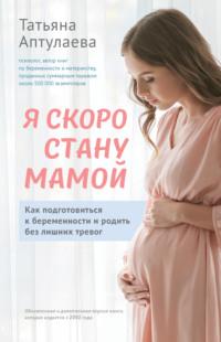Я скоро стану мамой. Как подготовиться к беременности и родить без лишних тревог - Татьяна Аптулаева