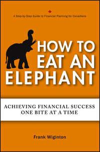 How to Eat an Elephant. Achieving Financial Success One Bite at a Time - Frank Wiginton