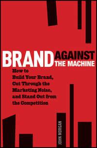 Brand Against the Machine. How to Build Your Brand, Cut Through the Marketing Noise, and Stand Out from the Competition - John Morgan
