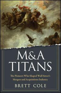 M&A Titans. The Pioneers Who Shaped Wall Streets Mergers and Acquisitions Industry - Brett Cole