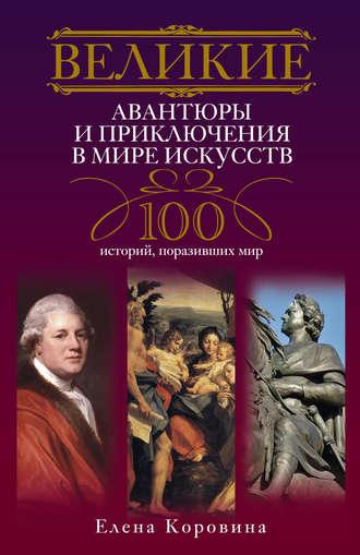 Великие авантюры и приключения в мире искусств. 100 историй, поразивших мир - Елена Коровина