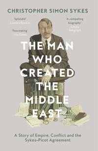 The Man Who Created the Middle East: A Story of Empire, Conflict and the Sykes-Picot Agreement - Christopher Sykes