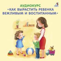 Аудиокурс. Как вырастить ребенка вежливым и воспитанным, аудиокнига Елены Вервицкой. ISDN67929132