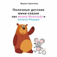 Полезные детские мини-сказки про мышку Матильду и мишку Федора - Мария Брилева