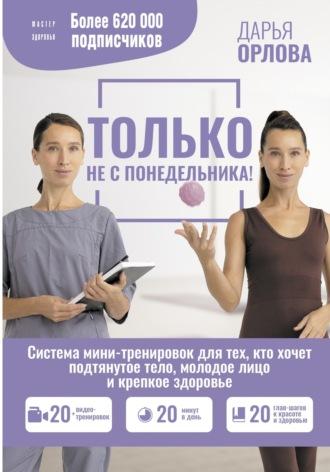 Только не с понедельника! Система мини-тренировок для тех, кто хочет подтянутое тело, молодое лицо и крепкое здоровье - Дарья Орлова