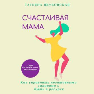 Счастливая мама. Как управлять негативными эмоциями и быть в ресурсе - Татьяна Якубовская