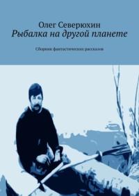 Рыбалка на другой планете. Сборник фантастических рассказов - Олег Северюхин