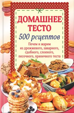 Домашнее тесто. 500 рецептов. Печем и жарим из дрожжевого, заварного, сдобного, слоеного, песочного, пряничного теста - Сборник