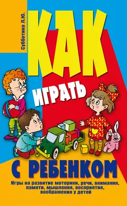 Как играть с ребенком . Игры на развитие моторики, речи, внимания, памяти, мышления, восприятия, воображения у детей от 3 до 10 лет - Лариса Субботина