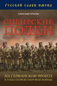 Сибирские полки на германском фронте в годы Первой Мировой войны - Александр Крылов