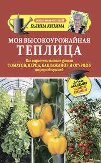 Моя высокоурожайная теплица. Как вырастить высокие урожаи томатов, перца, баклажанов и огурцов под одной крышей - Галина Кизима