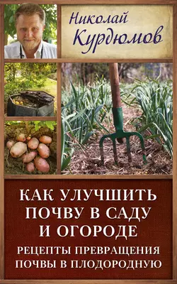 Как улучшить почву в саду и огороде. Рецепты превращения почвы в плодородную - Николай Курдюмов