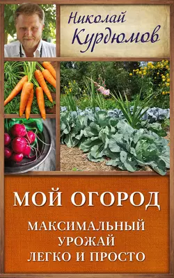 Мой огород. Максимальный урожай легко и просто - Николай Курдюмов