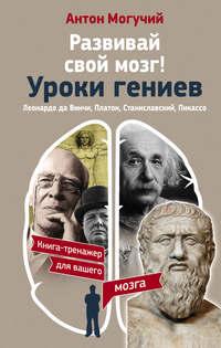 Развивай свой мозг! Уроки гениев. Леонардо да Винчи, Платон, Станиславский, Пикассо - Антон Могучий