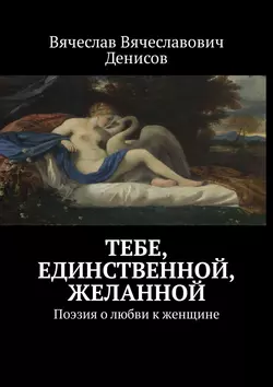 Тебе, единственной, желанной. Поэзия о любви к женщине - Вячеслав Денисов