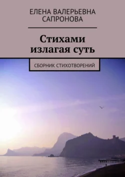 Стихами излагая суть. Сборник стихотворений - Елена Сапронова