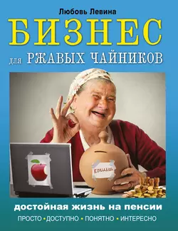 Бизнес для ржавых чайников. Достойная жизнь на пенсии - Любовь Левина