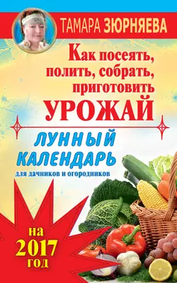 Лунный календарь для дачников и огородников на 2017 год. Как посеять полить, собрать, приготовить урожай - Тамара Зюрняева