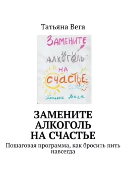 Замените алкоголь на счастье. Пошаговая программа, как бросить пить навсегда - Татьяна Вега