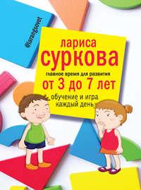 Главное время для развития: от 3 до 7 лет. Обучение и игра каждый день, książka audio Ларисы Сурковой. ISDN22552752