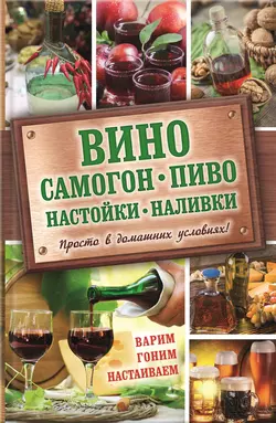 Вино, самогон, пиво, настойки, наливки. Варим, гоним, настаиваем. Просто в домашних условиях! - Сборник