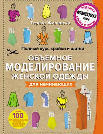 Полный курс кройки и шитья. Объемное моделирование женской одежды без сложных расчетов и чертежей для начинающих - Тереза Жилевска