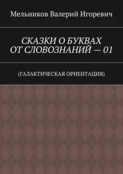 СКАЗКИ О БУКВАХ ОТ СЛОВОЗНАНИЙ – 01. (ГАЛАКТИЧЕСКАЯ ОРИЕНТАЦИЯ) - Валерий Мельников