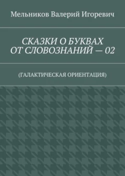 СКАЗКИ О БУКВАХ ОТ СЛОВОЗНАНИЙ – 02. (ГАЛАКТИЧЕСКАЯ ОРИЕНТАЦИЯ) - Валерий Мельников