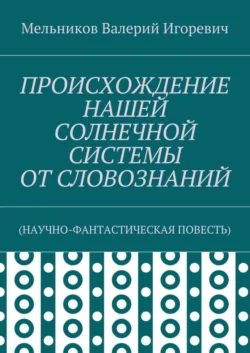 ПРОИСХОЖДЕНИЕ НАШЕЙ СОЛНЕЧНОЙ СИСТЕМЫ ОТ СЛОВОЗНАНИЙ. (НАУЧНО-ФАНТАСТИЧЕСКАЯ ПОВЕСТЬ) - Валерий Мельников