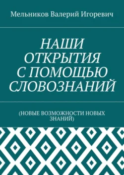 НАШИ ОТКРЫТИЯ С ПОМОЩЬЮ СЛОВОЗНАНИЙ. (НОВЫЕ ВОЗМОЖНОСТИ НОВЫХ ЗНАНИЙ) - Валерий Мельников