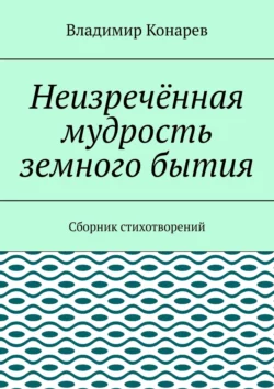 Неизречённая мудрость земного бытия. Сборник стихотворений - Владимир Конарев