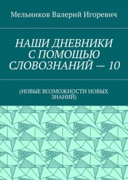 НАШИ ДНЕВНИКИ С ПОМОЩЬЮ СЛОВОЗНАНИЙ – 10. (НОВЫЕ ВОЗМОЖНОСТИ НОВЫХ ЗНАНИЙ) - Валерий Мельников