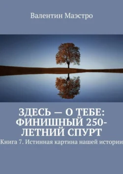 Здесь – о тебе: финишный 250-летний спурт. Книга 7. Истинная картина нашей истории - Валентин Маэстро