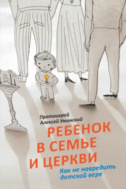 Ребенок в семье и Церкви. Как не навредить детской вере - Алексей Уминский