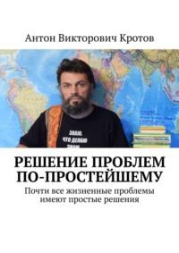 Решение проблем по-простейшему. Почти все жизненные проблемы имеют простые решения - Антон Кротов