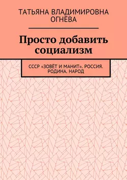 Просто добавить социализм. СССР «зовёт и манит». Россия. Родина. Народ - Татьяна Огнёва