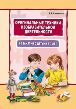 Оригинальные техники изобразительной деятельности. 60 занятий с детьми 5–7 лет. Пособие для воспитателей и внимательных родителей - Елена Кашникова