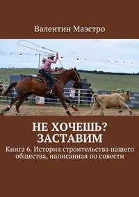 Не хочешь? Заставим. Книга 6. История строительства нашего общества, написанная по совести - Валентин Маэстро