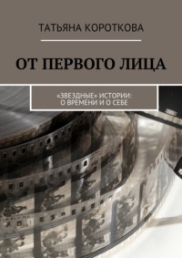 От первого лица. «Звездные» истории: о времени и о себе - Татьяна Короткова