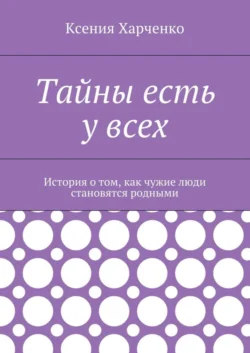 Тайны есть у всех. История о том, как чужие люди становятся родными - Ксения Харченко