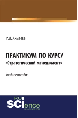 Практикум по курсу Стратегический менеджмент . (Бакалавриат). Монография. - Раися Акмаева