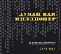 Думай как миллионер. 17 уроков состоятельности для тех, кто готов разбогатеть - Т. Экер