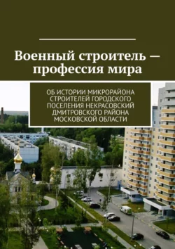 Военный строитель – профессия мира. Об истории микрорайона Строителей городского поселения Некрасовский Дмитровского района Московской области - Владимир Броудо