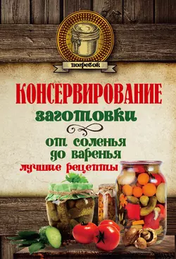 Консервирование. Заготовки: от соленья до варенья. Лучшие рецепты - Сборник