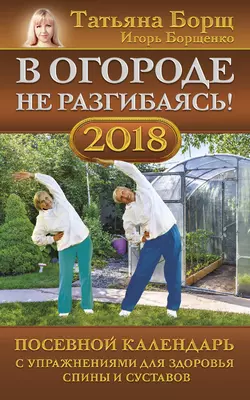 В огороде не разгибаясь! Посевной календарь на 2018 год с упражнениями для здоровья спины и суставов - Татьяна Борщ