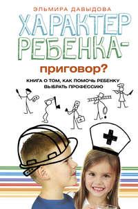 Характер ребенка – приговор? Книга о том, как помочь ребенку выбрать профессию - Эльмира Давыдова