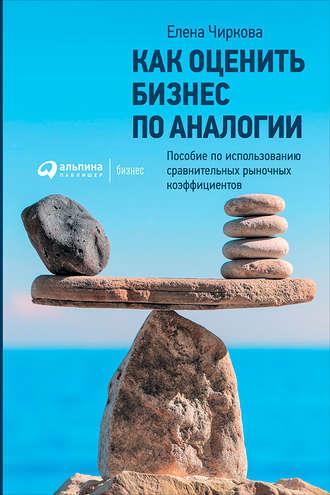 Как оценить бизнес по аналогии: Пособие по использованию сравнительных рыночных коэффициентов - Елена Чиркова