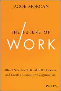 The Future of Work. Attract New Talent, Build Better Leaders, and Create a Competitive Organization - Jacob Morgan