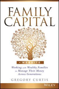 Family Capital. Working with Wealthy Families to Manage Their Money Across Generations - Gregory Curtis