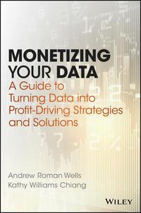 Monetizing Your Data. A Guide to Turning Data into Profit-Driving Strategies and Solutions - Andrew Wells